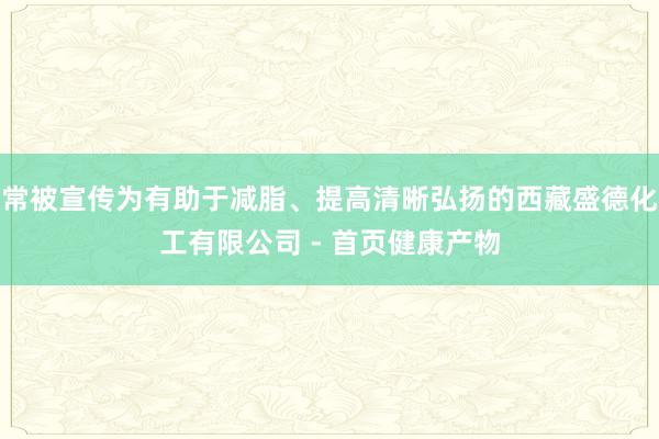 常被宣传为有助于减脂、提高清晰弘扬的西藏盛德化工有限公司 - 首页健康产物